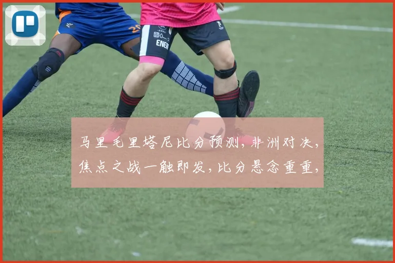 马里毛里塔尼比分预测,非洲对决,焦点之战一触即发,比分悬念重重,敬请关注